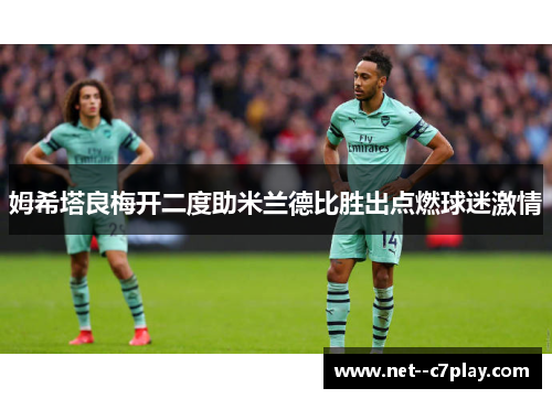 姆希塔良梅开二度助米兰德比胜出点燃球迷激情