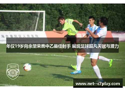 年仅19岁向余望荣膺中乙最佳射手 展现足球超凡天赋与潜力