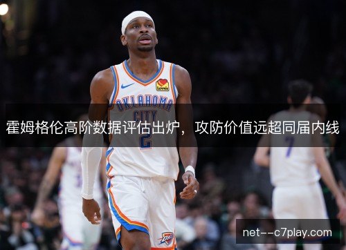 霍姆格伦高阶数据评估出炉，攻防价值远超同届内线